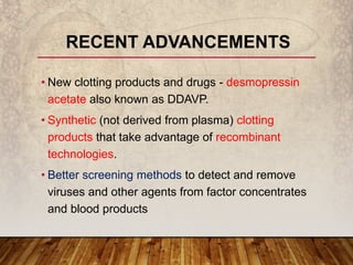 • New clotting products and drugs - desmopressin
acetate also known as DDAVP.
• Synthetic (not derived from plasma) clotting
products that take advantage of recombinant
technologies.
• Better screening methods to detect and remove
viruses and other agents from factor concentrates
and blood products
RECENT ADVANCEMENTS
 