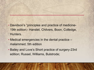 • Davidson’s “principles and practice of medicine-
19th edition;- Hanslet, Chilvers, Boon, Colledge,
Hunters.
• Medical emergencies in the dental practice –
malammed; 5th edition
• Bailey and Love’s Short practice of surgery-23rd
edition; Russel, Williams, Bulstrode;
 