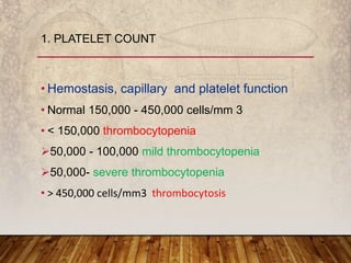 • Hemostasis, capillary and platelet function
• Normal 150,000 - 450,000 cells/mm 3
• < 150,000 thrombocytopenia
50,000 - 100,000 mild thrombocytopenia
50,000- severe thrombocytopenia
• ˃ 450,000 cells/mm3 thrombocytosis
1. PLATELET COUNT
 