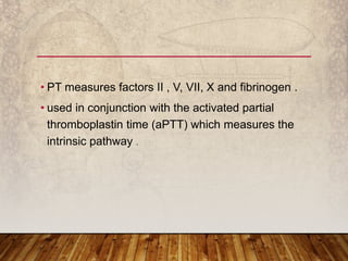 • PT measures factors II , V, VII, X and fibrinogen .
• used in conjunction with the activated partial
thromboplastin time (aPTT) which measures the
intrinsic pathway .
 
