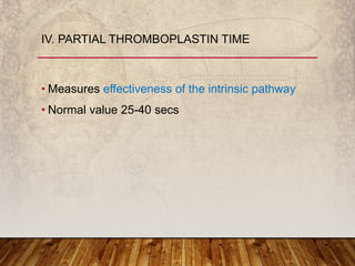 • Measures effectiveness of the intrinsic pathway
• Normal value 25-40 secs
IV. PARTIAL THROMBOPLASTIN TIME
 