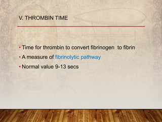 • Time for thrombin to convert fibrinogen to fibrin
• A measure of fibrinolytic pathway
• Normal value 9-13 secs
V. THROMBIN TIME
 