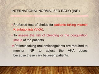 • Preferred test of choice for patients taking vitamin
K antagonists (VKA).
• To assess the risk of bleeding or the coagulation
status of the patients.
Patients taking oral anticoagulants are required to
monitor INR to adjust the VKA doses
because these vary between patients.
INTERNATIONAL NORMALIZED RATIO (INR)
 