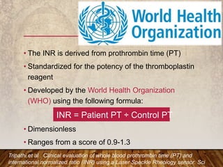 • The INR is derived from prothrombin time (PT)
• Standardized for the potency of the thromboplastin
reagent
• Developed by the World Health Organization
(WHO) using the following formula:
INR = Patient PT ÷ Control PT
• Dimensionless
• Ranges from a score of 0.9-1.3
Tripathi et al . Clinical evaluation of whole blood prothrombin time (PT) and
international normalized ratio (INR) using a Laser Speckle Rheology sensor. Sci
 