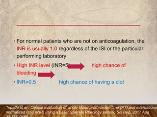 • For normal patients who are not on anticoagulation, the
INR is usually 1.0 regardless of the ISI or the particular
performing laboratory
• High INR level (INR=5) high chance of
bleeding
• INR=0.5 high chance of having a clot
Tripathi et al . Clinical evaluation of whole blood prothrombin time (PT) and international
normalized ratio (INR) using a Laser Speckle Rheology sensor. Sci Rep. 2017 Aug
 