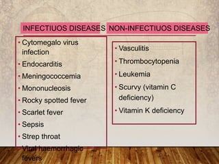 • Cytomegalo virus
infection
• Endocarditis
• Meningococcemia
• Mononucleosis
• Rocky spotted fever
• Scarlet fever
• Sepsis
• Strep throat
• Viral haemorrhagic
fevers
• Vasculitis
• Thrombocytopenia
• Leukemia
• Scurvy (vitamin C
deficiency)
• Vitamin K deficiency
INFECTIUOS DISEASES NON-INFECTIUOS DISEASES
 