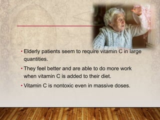 • Elderly patients seem to require vitamin C in large
quantities.
• They feel better and are able to do more work
when vitamin C is added to their diet.
• Vitamin C is nontoxic even in massive doses.
 