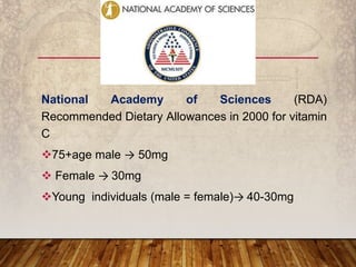 National Academy of Sciences (RDA)
Recommended Dietary Allowances in 2000 for vitamin
C
75+age male → 50mg
 Female → 30mg
Young individuals (male = female)→ 40-30mg
 