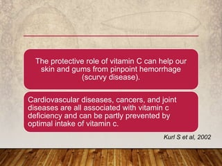 The protective role of vitamin C can help our
skin and gums from pinpoint hemorrhage
(scurvy disease).
Cardiovascular diseases, cancers, and joint
diseases are all associated with vitamin c
deficiency and can be partly prevented by
optimal intake of vitamin c.
Kurl S et al, 2002
 