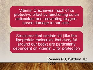 Vitamin C achieves much of its
protective effect by functioning as an
antioxidant and preventing oxygen-
based damage to our cells.
Structures that contain fat (like the
lipoprotein molecules that carry fat
around our body) are particularly
dependent on vitamin C for protection
Reaven PD, Witztum JL:
1996
 