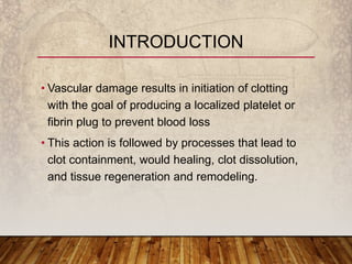 • Vascular damage results in initiation of clotting
with the goal of producing a localized platelet or
fibrin plug to prevent blood loss
• This action is followed by processes that lead to
clot containment, would healing, clot dissolution,
and tissue regeneration and remodeling.
INTRODUCTION
 