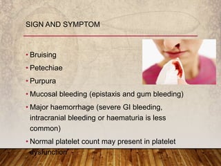 • Bruising
• Petechiae
• Purpura
• Mucosal bleeding (epistaxis and gum bleeding)
• Major haemorrhage (severe GI bleeding,
intracranial bleeding or haematuria is less
common)
• Normal platelet count may present in platelet
dysfunction
SIGN AND SYMPTOM
 
