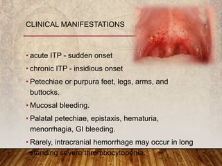 • acute ITP - sudden onset
• chronic ITP - insidious onset
• Petechiae or purpura feet, legs, arms, and
buttocks.
• Mucosal bleeding.
• Palatal petechiae, epistaxis, hematuria,
menorrhagia, GI bleeding.
• Rarely, intracranial hemorrhage may occur in long
standing severe thrombocytopenia.
CLINICAL MANIFESTATIONS
 