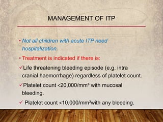 • Not all children with acute ITP need
hospitalization.
• Treatment is indicated if there is:
Life threatening bleeding episode (e.g. intra
cranial haemorrhage) regardless of platelet count.
Platelet count ˂20,000/mm³ with mucosal
bleeding.
 Platelet count ˂10,000/mm³with any bleeding.
MANAGEMENT OF ITP
 