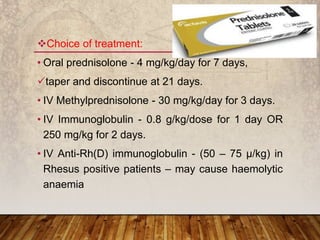 Choice of treatment:
• Oral prednisolone - 4 mg/kg/day for 7 days,
taper and discontinue at 21 days.
• IV Methylprednisolone - 30 mg/kg/day for 3 days.
• IV Immunoglobulin - 0.8 g/kg/dose for 1 day OR
250 mg/kg for 2 days.
• IV Anti-Rh(D) immunoglobulin - (50 – 75 µ/kg) in
Rhesus positive patients – may cause haemolytic
anaemia
 