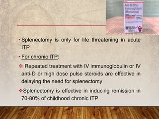 • Splenectomy is only for life threatening in acute
ITP
• For chronic ITP:
 Repeated treatment with IV immunoglobulin or IV
anti-D or high dose pulse steroids are effective in
delaying the need for splenectomy
Splenectomy is effective in inducing remission in
70-80% of childhood chronic ITP
 