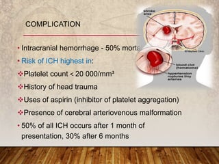• Intracranial hemorrhage - 50% mortality rate
• Risk of ICH highest in:
Platelet count ˂ 20 000/mm³
History of head trauma
Uses of aspirin (inhibitor of platelet aggregation)
Presence of cerebral arteriovenous malformation
• 50% of all ICH occurs after 1 month of
presentation, 30% after 6 months
COMPLICATION
 