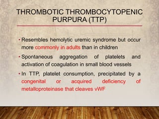 • Resembles hemolytic uremic syndrome but occur
more commonly in adults than in children
• Spontaneous aggregation of platelets and
activation of coagulation in small blood vessels
• In TTP, platelet consumption, precipitated by a
congenital or acquired deficiency of
metalloproteinase that cleaves vWF
THROMBOTIC THROMBOCYTOPENIC
PURPURA (TTP)
 