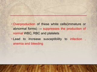 • Overproduction of these white cells(immature or
abnormal forms) → suppresses the production of
normal WBC, RBC and platelets
• Lead to increase susceptibility to infection ,
anemia and bleeding
 