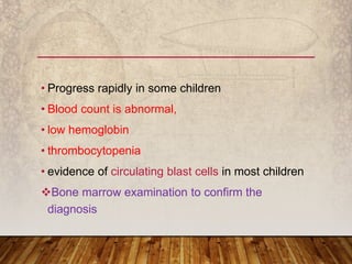 • Progress rapidly in some children
• Blood count is abnormal,
• low hemoglobin
• thrombocytopenia
• evidence of circulating blast cells in most children
Bone marrow examination to confirm the
diagnosis
 