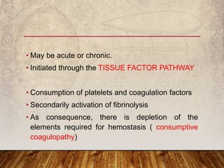 • May be acute or chronic.
• Initiated through the TISSUE FACTOR PATHWAY
• Consumption of platelets and coagulation factors
• Secondarily activation of fibrinolysis
• As consequence, there is depletion of the
elements required for hemostasis ( consumptive
coagulopathy)
 