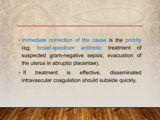 • Immediate correction of the cause is the priority
(eg, broad-spectrum antibiotic treatment of
suspected gram-negative sepsis, evacuation of
the uterus in abruptio placentae).
• If treatment is effective, disseminated
intravascular coagulation should subside quickly.
 