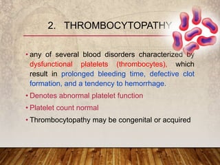 • any of several blood disorders characterized by
dysfunctional platelets (thrombocytes), which
result in prolonged bleeding time, defective clot
formation, and a tendency to hemorrhage.
• Denotes abnormal platelet function
• Platelet count normal
• Thrombocytopathy may be congenital or acquired
2. THROMBOCYTOPATHY
 