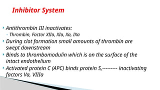  Antithrombin III inactivates:
◦ Thrombin, Factor XIIa, XIa, Xa, IXa
 During clot formation small amounts of thrombin are
swept downstream
 Binds to thrombomodulin which is on the surface of the
intact endothelium
 Activated protein C (APC) binds protein S,--------- inactivating
factors Va, VIIIa
Inhibitor System
 
