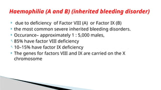  due to deficiency of Factor VIII (A) or Factor IX (B)
 the most common severe inherited bleeding disorders.
 Occurance– approximately 1 : 5,000 males,
- 85% have factor VIII deficiency
- 10–15% have factor IX deficiency
 The genes for factors VIII and IX are carried on the X
chromosome
Haemophilia (A and B) (inherited bleeding disorder)
 