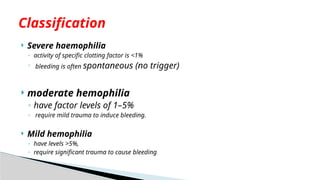  Severe haemophilia
◦ activity of specific clotting factor is <1%
◦ bleeding is often spontaneous (no trigger)
 moderate hemophilia
◦ have factor levels of 1–5%
◦ require mild trauma to induce bleeding.
 Mild hemophilia
◦ have levels >5%,
◦ require significant trauma to cause bleeding.
Classification
 