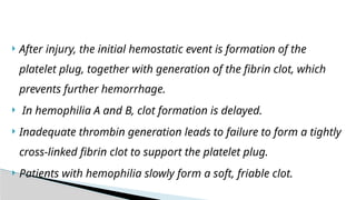  After injury, the initial hemostatic event is formation of the
platelet plug, together with generation of the fibrin clot, which
prevents further hemorrhage.
 In hemophilia A and B, clot formation is delayed.
 Inadequate thrombin generation leads to failure to form a tightly
cross-linked fibrin clot to support the platelet plug.
 Patients with hemophilia slowly form a soft, friable clot.
 