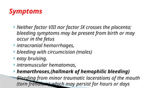  Neither factor VIII nor factor IX crosses the placenta;
bleeding symptoms may be present from birth or may
occur in the fetus
 intracranial hemorrhages,
 bleeding with circumcision (males)
 easy bruising,
 intramuscular hematomas,
 hemarthroses,(hallmark of hemophilic bleeding)
 Bleeding from minor traumatic lacerations of the mouth
(torn frenulum) which may persist for hours or days
Symptoms
 
