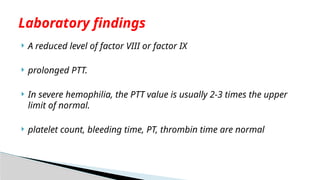  A reduced level of factor VIII or factor IX
 prolonged PTT.
 In severe hemophilia, the PTT value is usually 2-3 times the upper
limit of normal.
 platelet count, bleeding time, PT, thrombin time are normal
Laboratory findings
 