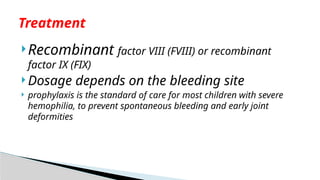 Recombinant factor VIII (FVIII) or recombinant
factor IX (FIX)
 Dosage depends on the bleeding site
 prophylaxis is the standard of care for most children with severe
hemophilia, to prevent spontaneous bleeding and early joint
deformities
Treatment
 