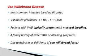  most common inherited bleeding disorder,
 estimated prevalence 1 : 100 - 1 : 10,000.
 Patients with VWD typically present with mucosal bleeding.
 A family history of either VWD or bleeding symptoms
 Due to defect in or deficiency of von Willebrand factor
Von Willebrand Disease
 