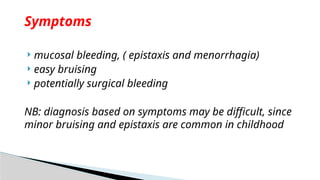  mucosal bleeding, ( epistaxis and menorrhagia)
 easy bruising
 potentially surgical bleeding
NB: diagnosis based on symptoms may be difficult, since
minor bruising and epistaxis are common in childhood
Symptoms
 