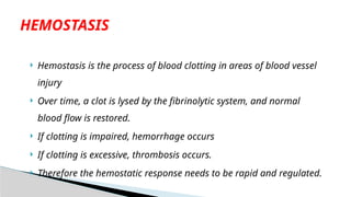  Hemostasis is the process of blood clotting in areas of blood vessel
injury
 Over time, a clot is lysed by the fibrinolytic system, and normal
blood flow is restored.
 If clotting is impaired, hemorrhage occurs
 If clotting is excessive, thrombosis occurs.
 Therefore the hemostatic response needs to be rapid and regulated.
HEMOSTASIS
 