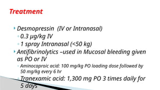  Desmopressin (IV or Intranasal)
◦0.3 μg/kg IV
◦1 spray Intranasal (<50 kg)
 Antifibrinolytics –used in Mucosal bleeding given
as PO or IV
◦ Aminocaproic acid: 100 mg/kg PO loading dose followed by
50 mg/kg every 6 hr
◦Tranexamic acid: 1,300 mg PO 3 times daily for
5 days
Treatment
 