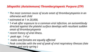  The most common cause of acute onset of thrombocytopenia in an
otherwise well child
 estimated at 1 in 20,000,
 1-4 wk after exposure to a common viral infection, an autoantibody
directed against the platelet surface develops with resultant sudden
onset of thrombocytopenia
 recent history of viral illness.
 peak age : 1-4 yr
 males and females are equally affected
 Peak coincides with the end of peak of viral respiratory illnesses (late
winter and early spring )
Idiopathic (Autoimmune) Thrombocytopenic Purpura (ITP)
 