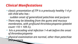  classic presentation of ITP is a previously healthy 1-4 yr
old child who has :
◦ sudden onset of generalized petechiae and purpura
 There may be bleeding from the gums and mucous
membranes, with profound thrombocytopenia (platelet
count <10 × 109 /L).
 h/o a preceding viral infection 1-4 wk before the onset
of thrombocytopenia
 physical examination are normal, other than petechiae
and purpura
Clinical Manifestations
 