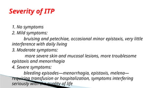 1. No symptoms
2. Mild symptoms:
bruising and petechiae, occasional minor epistaxis, very little
interference with daily living
3. Moderate symptoms:
more severe skin and mucosal lesions, more troublesome
epistaxis and menorrhagia
4. Severe symptoms:
bleeding episodes—menorrhagia, epistaxis, melena—
requiring transfusion or hospitalization, symptoms interfering
seriously with the quality of life
Severity of ITP
 