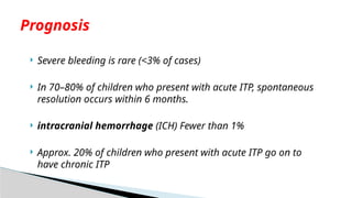  Severe bleeding is rare (<3% of cases)
 In 70–80% of children who present with acute ITP, spontaneous
resolution occurs within 6 months.
 intracranial hemorrhage (ICH) Fewer than 1%
 Approx. 20% of children who present with acute ITP go on to
have chronic ITP
Prognosis
 