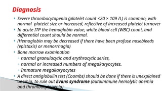  Severe thrombocytopenia (platelet count <20 × 109 /L) is common, with
normal platelet size or increased, reflective of increased platelet turnover
 In acute ITP the hemoglobin value, white blood cell (WBC) count, and
differential count should be normal.
 (Hemoglobin may be decreased if there have been profuse nosebleeds
(epistaxis) or menorrhagia)
 Bone marrow examination
◦ normal granulocytic and erythrocytic series,
◦ normal or increased numbers of megakaryocytes.
◦ Immature megakaryocytes
 A direct antiglobulin test (Coombs) should be done if there is unexplained
anemia, to rule out Evans syndrome (autoimmune hemolytic anemia
and thrombocytopenia)
Diagnosis
 
