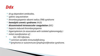  drug-dependent antibodies,
 splenic sequestration
 thrombocytopenia–absent radius (TAR) syndrome
 hemolytic-uremic syndrome (HUS)
 disseminated intravascular coagulation (DIC)
 heparin-induced thrombocytopenia
 Hypersplenism (in association with isolated splenomegaly )
 initial manifestation of :
 SLE, HIV infection,
common variable immunodeficiency,
lymphoma or autoimmune lymphoproliferative syndrome.
Ddx
 