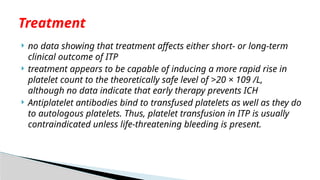  no data showing that treatment affects either short- or long-term
clinical outcome of ITP
 treatment appears to be capable of inducing a more rapid rise in
platelet count to the theoretically safe level of >20 × 109 /L,
although no data indicate that early therapy prevents ICH
 Antiplatelet antibodies bind to transfused platelets as well as they do
to autologous platelets. Thus, platelet transfusion in ITP is usually
contraindicated unless life-threatening bleeding is present.
Treatment
 
