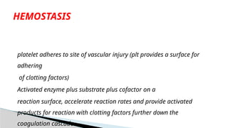 platelet adheres to site of vascular injury (plt provides a surface for
adhering
of clotting factors)
Activated enzyme plus substrate plus cofactor on a
reaction surface, accelerate reaction rates and provide activated
products for reaction with clotting factors further down the
coagulation cascade.
HEMOSTASIS
 