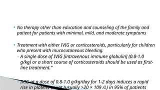  No therapy other than education and counseling of the family and
patient for patients with minimal, mild, and moderate symptoms
 Treatment with either IVIG or corticosteroids, particularly for children
who present with mucocutaneous bleeding.
◦ A single dose of IVIG [intravenous immune globulin] (0.8-1.0
g/kg) or a short course of corticosteroids should be used as first-
line treatment.”
◦ IVIG at a dose of 0.8-1.0 g/kg/day for 1-2 days induces a rapid
rise in platelet count (usually >20 × 109 /L) in 95% of patients
 
