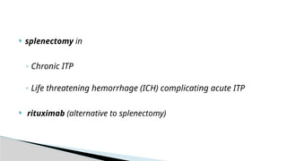  splenectomy in
◦ Chronic ITP
◦ Life threatening hemorrhage (ICH) complicating acute ITP
 rituximab (alternative to splenectomy)
 