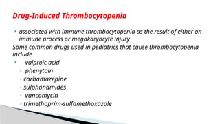  associated with immune thrombocytopenia as the result of either an
immune process or megakaryocyte injury
Some common drugs used in pediatrics that cause thrombocytopenia
include
 valproic acid
◦ phenytoin
◦ carbamazepine
◦ sulphonamides
◦ vancomycin
◦ trimethoprim-sulfamethoxazole
Drug-Induced Thrombocytopenia
 