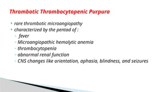  rare thrombotic microangiopathy
 characterized by the pentad of :
◦ fever
◦ Microangiopathic hemolytic anemia
◦ thrombocytopenia
◦ abnormal renal function
◦ CNS changes like orientation, aphasia, blindness, and seizures
Thrombotic Thrombocytopenic Purpura
 